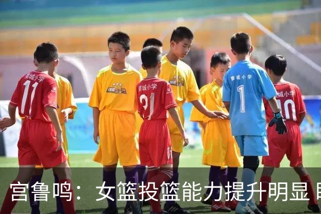 宫鲁鸣：女篮投篮能力提升明显 盼海外球员尽早归队